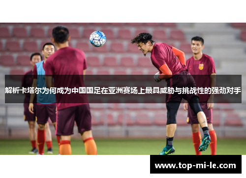 解析卡塔尔为何成为中国国足在亚洲赛场上最具威胁与挑战性的强劲对手