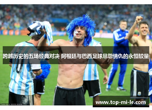 跨越历史的五场经典对决 阿根廷与巴西足球恩怨情仇的永恒较量 跨越历史的五场经典对决 阿根廷与巴西足球恩怨情仇的永恒较量