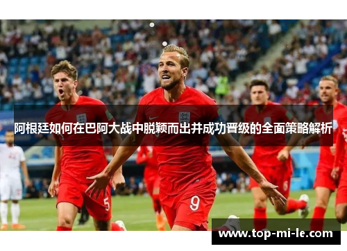 阿根廷如何在巴阿大战中脱颖而出并成功晋级的全面策略解析