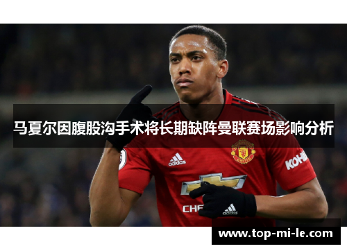 马夏尔因腹股沟手术将长期缺阵曼联赛场影响分析
